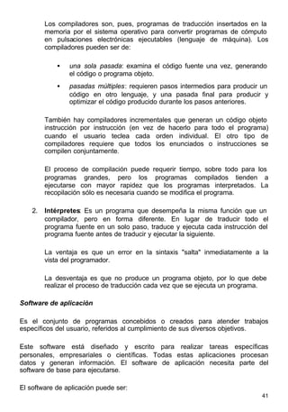 41
Los compiladores son, pues, programas de traducción insertados en la
memoria por el sistema operativo para convertir programas de cómputo
en pulsaciones electrónicas ejecutables (lenguaje de máquina). Los
compiladores pueden ser de:
• una sola pasada: examina el código fuente una vez, generando
el código o programa objeto.
• pasadas múltiples: requieren pasos intermedios para producir un
código en otro lenguaje, y una pasada final para producir y
optimizar el código producido durante los pasos anteriores.
También hay compiladores incrementales que generan un código objeto
instrucción por instrucción (en vez de hacerlo para todo el programa)
cuando el usuario teclea cada orden individual. El otro tipo de
compiladores requiere que todos los enunciados o instrucciones se
compilen conjuntamente.
El proceso de compilación puede requerir tiempo, sobre todo para los
programas grandes, pero los programas compilados tienden a
ejecutarse con mayor rapidez que los programas interpretados. La
recopilación sólo es necesaria cuando se modifica el programa.
2. Intérpretes: Es un programa que desempeña la misma función que un
compilador, pero en forma diferente. En lugar de traducir todo el
programa fuente en un solo paso, traduce y ejecuta cada instrucción del
programa fuente antes de traducir y ejecutar la siguiente.
La ventaja es que un error en la sintaxis "salta" inmediatamente a la
vista del programador.
La desventaja es que no produce un programa objeto, por lo que debe
realizar el proceso de traducción cada vez que se ejecuta un programa.
Software de aplicación
Es el conjunto de programas concebidos o creados para atender trabajos
específicos del usuario, referidos al cumplimiento de sus diversos objetivos.
Este software está diseñado y escrito para realizar tareas específicas
personales, empresariales o científicas. Todas estas aplicaciones procesan
datos y generan información. El software de aplicación necesita parte del
software de base para ejecutarse.
El software de aplicación puede ser:
 