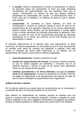 42
• a medida: Ofrece la oportunidad al usuario de personalizar el sistema
de aplicación según sus necesidades; es decir que están diseñados
considerando las particularidades que esa aplicación tiene para el
usuario. Teóricamente, un sistema de este tipo debiera satisfacer
plenamente las necesidades del usuario. La personalización tiene un
límite, dado por el hardware y el software de base en cual el sistema
será utilizado.
• preplaneado: Es concebido en forma estándar, sin tener en
consideración a usuarios en particular. Desde el punto de vista de los
requerimientos de una aplicación específica de un usuario determinado,
podrían resultar menos flexibles que los desarrollados a medida, debido
a que no tienen elementos que permitan personalizar la aplicación. Pero
desde el punto de vista de los requerimientos generales de aplicación
considerada en sí misma, son sistemas mucho más flexibles que los
desarrollados a medida.
El elemento determinante en la elección será, casi seguramente, el factor
económico. El sistema preplaneado es más barato ya que el costo de desarrollo
se amortiza entre todos los usuarios que adquieran el paquete. Pero para
evaluar la magnitud del ahorro debe examinarse si, en relación con los
requerimientos del usuario, lo que ofrece el sistema preplaneado:
• coincide plenamente: el ahorro económico es real.
• excede los requerimientos del usuario: la situación resultaría costosa,
ya que se estaría pagando por elementos y funciones que no se
utilizarán (siempre y cuando el costo de los mismo fuera significativo
frente a lo que resulta útil del paquete).
• satisface parcialmente o en forma diferente a lo que es práctica
usual en la organización: el ahorro es absorbido por el costo, implícito,
de adaptar la organización a los requerimientos del sistema, en lugar de
que el sistema satisfaga los requerimientos de la organización.
Software de base o sistema
Por la relación estrecha que existe entre las características de un computador y
su software de base, no se puede concebir el uno sin el otro.
Este software es independiente de cualquier paquete de software para uso
general o cualquier área de aplicación específica; controla y respalda en cierto
modo el software de las otras categorías. Pertenecen a la categoría del software
de base el sistema operativo, la interfaz gráfica de usuario (GUI) y los utilitarios.
 