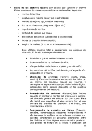 44
• datos de los archivos lógicos que abarca ese volumen o archivo
físico; los datos más usuales que contiene de cada archivo lógico son:
• nombre del archivo;
• longitudes del registro físico y del registro lógico;
• formato del registro (fijo, variable, indefinido);
• tipo de archivo (datos, programa, objeto, etc.)
• organización del archivo;
• cantidad de espacio que ocupa;
• dirección/es del archivo (ubicaciones o extensiones);
• fechas de creación y de expiración;
• longitud de la clave (si no es un archivo secuencial).
Este utilitario imprime total o parcialmente las entradas de
directorio. El listado emitido permite conocer:
• los archivos que se encuentran en el soporte;
• las características de cada uno de ellos;
• el espacio libre restante en el soporte, y su ubicación;
• los miembros del archivo particionado y el espacio aún
disponible en el mismo.
• Eliminador de archivos: (Remove, delete, erase,
scratch). Esta función consiste en suprimir los datos de
un archivo del directorio general del volumen y
desasignar el espacio ocupado por dicho archivo lógico,
colocándolo como espacio disponible en los registros
correspondientes del directorio.
• Renombrador de archivos: (Rename).Esta función
consiste en cambiar el nombre del archivo en la entrada
del directorio general del soporte por uno nuevo. Para
ello habrá que especificar el viejo nombre (con el que
buscará las entradas del directorio) y el nuevo, que
reemplazará al anterior.
• Reorganizador de espacios en discos: (Squeeze,
condens, compress).Las sucesivas incorporaciones y
eliminaciones de archivos de un volumen producen una
cantidad considerable de pequeñas extensiones entre
los distintos archivos lógicos; estos espacios producen
una pérdida de tiempo en la lectura y grabación del
 