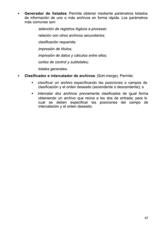 47
• Generador de listados: Permite obtener mediante parámetros listados
de información de uno o más archivos en forma rápida. Los parámetros
más comunes son:
selección de registros lógicos a procesar;
relación con otros archivos secundarios;
clasificación requerida;
impresión de títulos;
impresión de datos y cálculos entre ellos;
cortes de control y subtotales;
totales generales.
• Clasificador e intercalador de archivos: (Sort-merge). Permite:
• clasificar un archivo especificando las posiciones o campos de
clasificación y el orden deseado (ascendente o descendente); o
• intercalar dos archivos previamente clasificados de igual forma
obteniendo un archivo que reúna a los dos de entrada; para lo
cual se deben especificar las posiciones del campo de
intercalación y el orden deseado.
 
