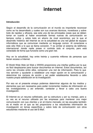 48
internet
Introducción
Según el desarrollo de la comunicación en el mundo es importante reconocer
como se ha desarrollado y cuales son sus avances técnicos, novedosos y sobre
todo de rapidez y eficacia, sea esta una de las principales cosas que se deben
tomar en cuanta al haber encontrado formas nuevas de comunicación en
tiempos cortos y sobre todo en ahorro de nivel económico, por lo que el
desarrollo histórico del Internet es en la actualidad es una red global de equipos
informáticos que se comunican mediante un lenguaje común. Al conectarse a
este sitio Web a lo que se llama conexión. Y es similar al sistema de teléfonos
internacional: donde nadie posee ni controla todo el conjunto, pero está
conectado de forma que funcione como una gran red.
Hoy en la actualidad, hay entre treinta y cuarenta millones de personas que
tienen acceso a Internet.
El World Wide Web (el Web o WWW) proporciona una interfaz gráfica por la que
es fácil desplazarse para buscar documentos en Internet. Estos documentos, así
como los vínculos entre ellos, componen una red de información. Para lo que
nos servirán y ayudarán a establecer una mejor opción en la comunicación y
determinar los campos de acción y así poder establecerlos llevando a cabo
nuestra propia satisfacción en la investigación.
Por eso en el presente ensayo podemos determinar algunos de los medios y
elementos que son necesarios para poder incrementar medios de información en
las investigaciones y así entender, contactar y llevar a cabo una buena
investigación.
El Internet es un recurso sofisticado, por su estructura y por su manejo, pero a
su ves es el recurso utilizado por las empresas para mantener una mejor
comunicación con sus clientes y en el mismo mercado; en las escuelas también
es el medio en el que se les proporciona a los estudiantes información de
investigación en temas específicos y sobre todo de comunicación con otros
estudiantes mediante el uso del E-Mail.
 