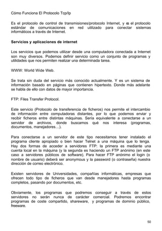 50
Cómo Funciona El Protocolo Tcp/Ip
Es el protocolo de control de transmisiones/protocolo Internet, y es el protocolo
estándar de comunicaciones en red utilizado para conectar sistemas
informáticos a través de Internet.
Servicios y aplicaciones de internet
Los servicios que podemos utilizar desde una computadora conectada a Internet
son muy diversos. Podemos definir servicio como un conjunto de programas y
utilidades que nos permiten realizar una determinada tarea.
WWW: World Wide Web.
Se trata sin duda del servicio más conocido actualmente. Y es un sistema de
información basado en páginas que contienen hipertexto. Donde más adelante
se habla de ello con datos de mayor importancia.
FTP: Files Transfer Protocol.
Este servicio (Protocolo de transferencia de ficheros) nos permite el intercambio
de información entre computadoras distantes, por lo que podemos enviar y
recibir ficheros entre distintas máquinas. Sería equivalente a conectarse a un
servidor de archivos, donde buscamos qué nos interesa (programas,
documentos, manejadores…).
Para conectarse a un servidor de este tipo necesitamos tener instalado el
programa cliente apropiado o bien hacer Telnet a una máquina que lo tenga.
Hay dos formas de acceder a servidores FTP: la primera es mediante una
cuenta local en la máquina (y la segunda es haciendo un FTP anónimo (en este
caso a servidores públicos de software). Para hacer FTP anónimo el login (o
nombre de usuario) deberá ser anonymous y la password (o contraseña) nuestra
dirección de correo electrónico.
Existen servidores de Universidades, compañías informáticas, empresas que
ofrecen todo tipo de ficheros que van desde manejadores hasta programas
completos, pasando por documentos, etc.
Obviamente, los programas que podremos conseguir a través de estos
servidores no serán nunca de carácter comercial. Podremos encontrar
programas de coste compartido, shareware, y programas de dominio público,
freeware.
 