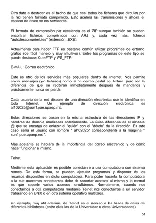 51
Otro dato a destacar es el hecho de que casi todos los ficheros que circulan por
la red tienen formato comprimido. Esto acelera las transmisiones y ahorra el
espacio de disco de los servidores.
El formato de compresión por excelencia es el ZIP aunque también se pueden
encontrar ficheros comprimidos con ARJ y, cada vez más, ficheros
"autodescomprimibles" (extensión .EXE).
Actualmente para hacer FTP es bastante común utilizar programas de entorno
gráfico (de fácil manejo y muy intuitivos). Entre los programas de este tipo se
puede destacar: CuteFTP y WS_FTP.
E-MAIL: Correo electrónico.
Este es otro de los servicios más populares dentro de Internet. Nos permite
enviar mensajes (y/o ficheros) como si de correo postal se tratara, pero con la
diferencia de que se recibirán inmediatamente después de mandarlos y
prácticamente nunca se pierde.
Cada usuario de la red dispone de una dirección electrónica que le identifica en
todo Internet. Un ejemplo de dirección electrónica es
al102025@sun1.pue.upaep.mx.
Estas direcciones se basan en la misma estructura de las direcciones IP y
nombres de dominio analizados anteriormente. La única diferencia es el símbolo
@ que se encarga de enlazar el "quién" con el "dónde" de la dirección. En este
caso, sería el usuario con nombre " al102025" correspondiente a la máquina "
sun1.pue.upaep.mx ".
Más adelante se hablara de la importancia del correo electrónico y de cómo
hacer funcionar el mismo.
Telnet.
Mediante esta aplicación es posible conectarse a una computadora con sistema
remoto. De esta forma, se pueden ejecutar programas y disponer de los
recursos disponibles en dicha computadora. Para poder hacerlo, la computadora
a la que queremos conectarnos debe de soportar accesos al mismo y lo normal
es que soporte varios accesos simultáneos. Normalmente, cuando nos
conectamos a otra computadora mediante Telnet nos conectamos a un servidor
trabajando en UNIX o en otro sistema operativo multitarea.
Un ejemplo, muy útil además, de Telnet es el acceso a las bases de datos de
diferentes bibliotecas (entre ellas las de la Universidad u otras Universidades).
 