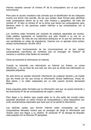 54
Internet necesita conocer el número IP de la computadora con el que quiere
comunicarse.
Pero para el usuario resultaría más cómodo que el identificador de las máquinas
tuviera una forma más sencilla. De las que existen otras formas para identificar
cada computadora dentro de la red, más intuitiva y geográfica. Se trata del
nombre IP. Si bien el número IP es la forma que tienen las computadoras para
llamarse entre sí, las personas suelen referirse a las computadoras con el
nombre IP.
Los nombres están formados por conjunto de palabras separadas por puntos.
Cada palabra representa un subdominio que está incluido a su vez en un
dominio mayor. Se trata de una estructura jerárquica en la que los dominios se
van escribiendo en orden de importancia. Veamos con un ejemplo cómo actúan
ambas nomenclaturas. 60.244.125.6
Para el buen funcionamiento de las comunicaciones en la red, existen
computadoras (servidores de nombres) que se encargan de "traducir" de
números a nombres (más fáciles de recordar).
Cómo se transmite la información en Internet.
Cuando se transmite una información en Internet (un fichero, un correo
electrónico…) no se hace de una sola vez sino que se divide esa información en
paquetes pequeños.
De esta forma se pueden transmitir información de cualquier tamaño y se impide
que las líneas por las que circula la información (líneas telefónicas, líneas de
fibra óptica…) no estén colapsadas por un sólo usuario durante demasiado
tiempo.
Estos paquetes están formados por la información real que se quiere transmitir y
las direcciones IP de las computadoras de origen y destino.
Para llegar a su destino (que puede estar en la otra parte del mundo) estos
paquetes atraviesan un cierto número de computadoras y otros dispositivos con
unas características especiales que hace que no se pierda la información.
Las distintas partes que forman Internet están conectadas por unas
computadoras llamados routers que se encargan de dirigir la información que
reciben para que llegue a su destino. El protocolo IP se encarga de etiquetar
cada paquete con la dirección IP apropiada.
 
