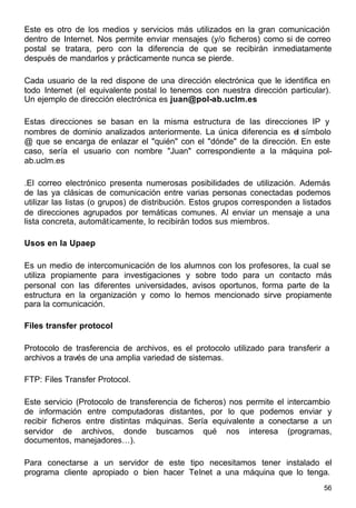 56
Este es otro de los medios y servicios más utilizados en la gran comunicación
dentro de Internet. Nos permite enviar mensajes (y/o ficheros) como si de correo
postal se tratara, pero con la diferencia de que se recibirán inmediatamente
después de mandarlos y prácticamente nunca se pierde.
Cada usuario de la red dispone de una dirección electrónica que le identifica en
todo Internet (el equivalente postal lo tenemos con nuestra dirección particular).
Un ejemplo de dirección electrónica es juan@pol-ab.uclm.es
Estas direcciones se basan en la misma estructura de las direcciones IP y
nombres de dominio analizados anteriormente. La única diferencia es el símbolo
@ que se encarga de enlazar el "quién" con el "dónde" de la dirección. En este
caso, sería el usuario con nombre "Juan" correspondiente a la máquina pol-
ab.uclm.es
.El correo electrónico presenta numerosas posibilidades de utilización. Además
de las ya clásicas de comunicación entre varias personas conectadas podemos
utilizar las listas (o grupos) de distribución. Estos grupos corresponden a listados
de direcciones agrupados por temáticas comunes. Al enviar un mensaje a una
lista concreta, automáticamente, lo recibirán todos sus miembros.
Usos en la Upaep
Es un medio de intercomunicación de los alumnos con los profesores, la cual se
utiliza propiamente para investigaciones y sobre todo para un contacto más
personal con las diferentes universidades, avisos oportunos, forma parte de la
estructura en la organización y como lo hemos mencionado sirve propiamente
para la comunicación.
Files transfer protocol
Protocolo de trasferencia de archivos, es el protocolo utilizado para transferir a
archivos a través de una amplia variedad de sistemas.
FTP: Files Transfer Protocol.
Este servicio (Protocolo de transferencia de ficheros) nos permite el intercambio
de información entre computadoras distantes, por lo que podemos enviar y
recibir ficheros entre distintas máquinas. Sería equivalente a conectarse a un
servidor de archivos, donde buscamos qué nos interesa (programas,
documentos, manejadores…).
Para conectarse a un servidor de este tipo necesitamos tener instalado el
programa cliente apropiado o bien hacer Telnet a una máquina que lo tenga.
 