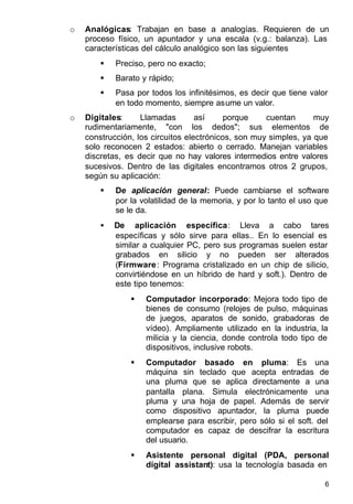 6
o Analógicas: Trabajan en base a analogías. Requieren de un
proceso físico, un apuntador y una escala (v.g.: balanza). Las
características del cálculo analógico son las siguientes
§ Preciso, pero no exacto;
§ Barato y rápido;
§ Pasa por todos los infinitésimos, es decir que tiene valor
en todo momento, siempre asume un valor.
o Digitales: Llamadas así porque cuentan muy
rudimentariamente, "con los dedos"; sus elementos de
construcción, los circuitos electrónicos, son muy simples, ya que
solo reconocen 2 estados: abierto o cerrado. Manejan variables
discretas, es decir que no hay valores intermedios entre valores
sucesivos. Dentro de las digitales encontramos otros 2 grupos,
según su aplicación:
§ De aplicación general: Puede cambiarse el software
por la volatilidad de la memoria, y por lo tanto el uso que
se le da.
• De aplicación específica: Lleva a cabo tares
específicas y sólo sirve para ellas.. En lo esencial es
similar a cualquier PC, pero sus programas suelen estar
grabados en silicio y no pueden ser alterados
(Firmware: Programa cristalizado en un chip de silicio,
convirtiéndose en un híbrido de hard y soft.). Dentro de
este tipo tenemos:
§ Computador incorporado: Mejora todo tipo de
bienes de consumo (relojes de pulso, máquinas
de juegos, aparatos de sonido, grabadoras de
vídeo). Ampliamente utilizado en la industria, la
milicia y la ciencia, donde controla todo tipo de
dispositivos, inclusive robots.
§ Computador basado en pluma: Es una
máquina sin teclado que acepta entradas de
una pluma que se aplica directamente a una
pantalla plana. Simula electrónicamente una
pluma y una hoja de papel. Además de servir
como dispositivo apuntador, la pluma puede
emplearse para escribir, pero sólo si el soft. del
computador es capaz de descifrar la escritura
del usuario.
§ Asistente personal digital (PDA, personal
digital assistant): usa la tecnología basada en
 