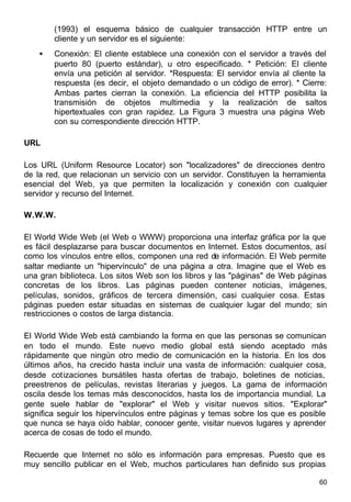 60
(1993) el esquema básico de cualquier transacción HTTP entre un
cliente y un servidor es el siguiente:
• Conexión: El cliente establece una conexión con el servidor a través del
puerto 80 (puerto estándar), u otro especificado. * Petición: El cliente
envía una petición al servidor. *Respuesta: El servidor envía al cliente la
respuesta (es decir, el objeto demandado o un código de error). * Cierre:
Ambas partes cierran la conexión. La eficiencia del HTTP posibilita la
transmisión de objetos multimedia y la realización de saltos
hipertextuales con gran rapidez. La Figura 3 muestra una página Web
con su correspondiente dirección HTTP.
URL
Los URL (Uniform Resource Locator) son "localizadores" de direcciones dentro
de la red, que relacionan un servicio con un servidor. Constituyen la herramienta
esencial del Web, ya que permiten la localización y conexión con cualquier
servidor y recurso del Internet.
W.W.W.
El World Wide Web (el Web o WWW) proporciona una interfaz gráfica por la que
es fácil desplazarse para buscar documentos en Internet. Estos documentos, así
como los vínculos entre ellos, componen una red de información. El Web permite
saltar mediante un "hipervínculo" de una página a otra. Imagine que el Web es
una gran biblioteca. Los sitos Web son los libros y las "páginas" de Web páginas
concretas de los libros. Las páginas pueden contener noticias, imágenes,
películas, sonidos, gráficos de tercera dimensión, casi cualquier cosa. Estas
páginas pueden estar situadas en sistemas de cualquier lugar del mundo; sin
restricciones o costos de larga distancia.
El World Wide Web está cambiando la forma en que las personas se comunican
en todo el mundo. Este nuevo medio global está siendo aceptado más
rápidamente que ningún otro medio de comunicación en la historia. En los dos
últimos años, ha crecido hasta incluir una vasta de información: cualquier cosa,
desde cotizaciones bursátiles hasta ofertas de trabajo, boletines de noticias,
preestrenos de películas, revistas literarias y juegos. La gama de información
oscila desde los temas más desconocidos, hasta los de importancia mundial. La
gente suele hablar de "explorar" el Web y visitar nuevos sitios. "Explorar"
significa seguir los hipervínculos entre páginas y temas sobre los que es posible
que nunca se haya oído hablar, conocer gente, visitar nuevos lugares y aprender
acerca de cosas de todo el mundo.
Recuerde que Internet no sólo es información para empresas. Puesto que es
muy sencillo publicar en el Web, muchos particulares han definido sus propias
 