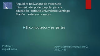 Republica Bolivariana de Venezuela
ministerio del poder popular para la
educación instituto universitario Santiago
Mariño extensión caracas
Profesor :
miguel mena
Autor : Samuel Amundarain C.I
25.601.486
 El computador y su partes
 