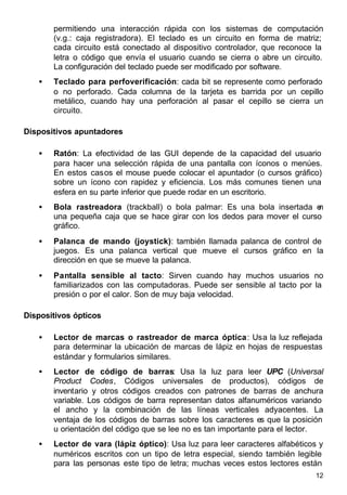 12
permitiendo una interacción rápida con los sistemas de computación
(v.g.: caja registradora). El teclado es un circuito en forma de matriz;
cada circuito está conectado al dispositivo controlador, que reconoce la
letra o código que envía el usuario cuando se cierra o abre un circuito.
La configuración del teclado puede ser modificado por software.
• Teclado para perfoverificación: cada bit se represente como perforado
o no perforado. Cada columna de la tarjeta es barrida por un cepillo
metálico, cuando hay una perforación al pasar el cepillo se cierra un
circuito.
Dispositivos apuntadores
• Ratón: La efectividad de las GUI depende de la capacidad del usuario
para hacer una selección rápida de una pantalla con íconos o menúes.
En estos casos el mouse puede colocar el apuntador (o cursos gráfico)
sobre un ícono con rapidez y eficiencia. Los más comunes tienen una
esfera en su parte inferior que puede rodar en un escritorio.
• Bola rastreadora (trackball) o bola palmar: Es una bola insertada en
una pequeña caja que se hace girar con los dedos para mover el curso
gráfico.
• Palanca de mando (joystick): también llamada palanca de control de
juegos. Es una palanca vertical que mueve el cursos gráfico en la
dirección en que se mueve la palanca.
• Pantalla sensible al tacto: Sirven cuando hay muchos usuarios no
familiarizados con las computadoras. Puede ser sensible al tacto por la
presión o por el calor. Son de muy baja velocidad.
Dispositivos ópticos
• Lector de marcas o rastreador de marca óptica: Usa la luz reflejada
para determinar la ubicación de marcas de lápiz en hojas de respuestas
estándar y formularios similares.
• Lector de código de barras: Usa la luz para leer UPC (Universal
Product Codes, Códigos universales de productos), códigos de
inventario y otros códigos creados con patrones de barras de anchura
variable. Los códigos de barra representan datos alfanuméricos variando
el ancho y la combinación de las líneas verticales adyacentes. La
ventaja de los códigos de barras sobre los caracteres es que la posición
u orientación del código que se lee no es tan importante para el lector.
• Lector de vara (lápiz óptico): Usa luz para leer caracteres alfabéticos y
numéricos escritos con un tipo de letra especial, siendo también legible
para las personas este tipo de letra; muchas veces estos lectores están
 
