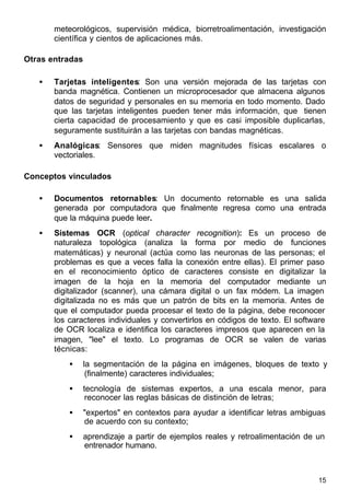 15
meteorológicos, supervisión médica, biorretroalimentación, investigación
científica y cientos de aplicaciones más.
Otras entradas
• Tarjetas inteligentes: Son una versión mejorada de las tarjetas con
banda magnética. Contienen un microprocesador que almacena algunos
datos de seguridad y personales en su memoria en todo momento. Dado
que las tarjetas inteligentes pueden tener más información, que tienen
cierta capacidad de procesamiento y que es casi imposible duplicarlas,
seguramente sustituirán a las tarjetas con bandas magnéticas.
• Analógicas: Sensores que miden magnitudes físicas escalares o
vectoriales.
Conceptos vinculados
• Documentos retornables: Un documento retornable es una salida
generada por computadora que finalmente regresa como una entrada
que la máquina puede leer.
• Sistemas OCR (optical character recognition): Es un proceso de
naturaleza topológica (analiza la forma por medio de funciones
matemáticas) y neuronal (actúa como las neuronas de las personas; el
problemas es que a veces falla la conexión entre ellas). El primer paso
en el reconocimiento óptico de caracteres consiste en digitalizar la
imagen de la hoja en la memoria del computador mediante un
digitalizador (scanner), una cámara digital o un fax módem. La imagen
digitalizada no es más que un patrón de bits en la memoria. Antes de
que el computador pueda procesar el texto de la página, debe reconocer
los caracteres individuales y convertirlos en códigos de texto. El software
de OCR localiza e identifica los caracteres impresos que aparecen en la
imagen, "lee" el texto. Lo programas de OCR se valen de varias
técnicas:
• la segmentación de la página en imágenes, bloques de texto y
(finalmente) caracteres individuales;
• tecnología de sistemas expertos, a una escala menor, para
reconocer las reglas básicas de distinción de letras;
• "expertos" en contextos para ayudar a identificar letras ambiguas
de acuerdo con su contexto;
• aprendizaje a partir de ejemplos reales y retroalimentación de un
entrenador humano.
 
