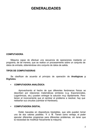 2
GENERALIDADES
COMPUTADORA
Máquina capaz de efectuar una secuencia de operaciones mediante un
programa, de tal manera, que se realice un procesamiento sobre un conjunto de
datos de entrada, obteniéndose otro conjunto de datos de salida.
TIPOS DE COMPUTADORAS
Se clasifican de acuerdo al principio de operación de Analógicas y
Digitales.
• COMPUTADORA ANALÓGICA
Aprovechando el hecho de que diferentes fenómenos físicos se
describen por relaciones matemáticas similares (v.g. Exponenciales,
Logarítmicas, etc.) pueden entregar la solución muy rápidamente. Pero
tienen el inconveniente que al cambiar el problema a resolver, hay que
rediseñar sus circuitos (cambiar el Hardware).
• COMPUTADORA DIGITAL
Están basadas en dispositivos biestables, que sólo pueden tomar
uno de dos valores posibles: ‘1’ ó ‘0’. Tienen como ventaja, el poder
ejecutar diferentes programas para diferentes problemas, sin tener que
la necesidad de modificar físicamente la máquina.
 