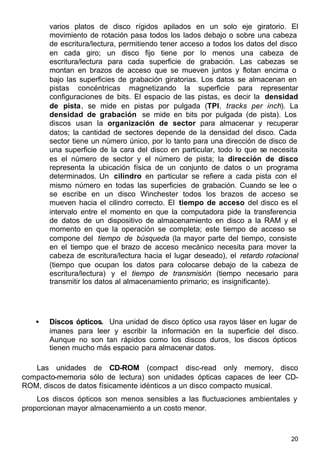 20
varios platos de disco rígidos apilados en un solo eje giratorio. El
movimiento de rotación pasa todos los lados debajo o sobre una cabeza
de escritura/lectura, permitiendo tener acceso a todos los datos del disco
en cada giro; un disco fijo tiene por lo menos una cabeza de
escritura/lectura para cada superficie de grabación. Las cabezas se
montan en brazos de acceso que se mueven juntos y flotan encima o
bajo las superficies de grabación giratorias. Los datos se almacenan en
pistas concéntricas magnetizando la superficie para representar
configuraciones de bits. El espacio de las pistas, es decir la densidad
de pista, se mide en pistas por pulgada (TPI, tracks per inch). La
densidad de grabación se mide en bits por pulgada (de pista). Los
discos usan la organización de sector para almacenar y recuperar
datos; la cantidad de sectores depende de la densidad del disco. Cada
sector tiene un número único, por lo tanto para una dirección de disco de
una superficie de la cara del disco en particular, todo lo que se necesita
es el número de sector y el número de pista; la dirección de disco
representa la ubicación física de un conjunto de datos o un programa
determinados. Un cilindro en particular se refiere a cada pista con el
mismo número en todas las superficies de grabación. Cuando se lee o
se escribe en un disco Winchester todos los brazos de acceso se
mueven hacia el cilindro correcto. El tiempo de acceso del disco es el
intervalo entre el momento en que la computadora pide la transferencia
de datos de un dispositivo de almacenamiento en disco a la RAM y el
momento en que la operación se completa; este tiempo de acceso se
compone del tiempo de búsqueda (la mayor parte del tiempo, consiste
en el tiempo que el brazo de acceso mecánico necesita para mover la
cabeza de escritura/lectura hacia el lugar deseado), el retardo rotacional
(tiempo que ocupan los datos para colocarse debajo de la cabeza de
escritura/lectura) y el tiempo de transmisión (tiempo necesario para
transmitir los datos al almacenamiento primario; es insignificante).
• Discos ópticos. Una unidad de disco óptico usa rayos láser en lugar de
imanes para leer y escribir la información en la superficie del disco.
Aunque no son tan rápidos como los discos duros, los discos ópticos
tienen mucho más espacio para almacenar datos.
Las unidades de CD-ROM (compact disc-read only memory, disco
compacto-memoria sólo de lectura) son unidades ópticas capaces de leer CD-
ROM, discos de datos físicamente idénticos a un disco compacto musical.
Los discos ópticos son menos sensibles a las fluctuaciones ambientales y
proporcionan mayor almacenamiento a un costo menor.
 