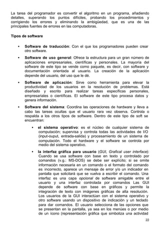22
La tarea del programador es convertir el algoritmo en un programa, añadiendo
detalles, superando los puntos difíciles, probando los procedimientos y
corrigiendo los errores y eliminando la ambigüedad, que es una de las
principales fuentes de errores en las computadoras.
Tipos de software
• Software de traducción: Con el que los programadores pueden crear
otro software.
• Software de uso general: Ofrece la estructura para un gran número de
aplicaciones empresariales, científicas y personales. La mayoría del
software de este tipo se vende como paquete, es decir, con software y
documentación orientada al usuario. La creación de la aplicación
depende del usuario, del uso que le dé.
• Software de aplicación: Sirve como herramienta para elevar la
productividad de los usuarios en la resolución de problemas. Está
diseñado y escrito para realizar tareas específicas personales,
empresariales o científicas. El software de este tipo procesa datos y
genera información.
• Software del sistema: Coordina las operaciones de hardware y lleva a
cabo las tareas ocultas que el usuario rara vez observa. Controla o
respalda a los otros tipos de software. Dentro de este tipo de soft se
encuentran:
• el sistema operativo: es el núcleo de cualquier sistema de
computación; supervisa y controla todas las actividades de I/O
(input-ouput, entrada-salida) y procesamiento de un sistema de
computación. Todo el hardware y el software se controla por
medio del sistema operativo.
• la interfaz gráfica para usuario (GUI, Grafical user interface):
Cuando se usa software con base en texto y controlado por
comandos (v.g.: MS-DOS) se debe ser explícito; si se omite
información necesaria en un comando o el formato del comando
es incorrecto, aparece un mensaje de error y/o un indicador en
pantalla que solicitará que se vuelva a escribir el comando. Una
interfaz es una capa opcional de software amigable entre el
usuario y una interfaz controlada por comandos Las GUI
depende de software con base en gráficos y permite la
integración de texto con imágenes gráficas de alta resolución.
Los usuarios de la GUI interactúan con el sistema operativo y
otro software usando un dispositivo de indicación y un teclado
para dar comandos. El usuario selecciona de las opciones que
se presentan en la pantalla, ya sea en los menúes o por medio
de un ícono (representación gráfica que simboliza una actividad
 