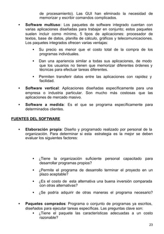 23
de procesamiento). Las GUI han eliminado la necesidad de
memorizar y escribir comandos complicados.
• Software multiuso: Los paquetes de software integrado cuentan con
varias aplicaciones diseñadas para trabajar en conjunto; estos paquetes
suelen incluir como mínimo, 5 tipos de aplicaciones: procesador de
textos, base de datos, planilla de cálculo, gráficos y telecomunicaciones.
Los paquetes integrados ofrecen varias ventajas:
• Su precio es menor que el costo total de la compra de los
programas individuales.
• Dan una apariencia similar a todas sus aplicaciones, de modo
que los usuarios no tienen que memorizar diferentes órdenes y
técnicas para efectuar tareas diferentes.
• Permiten transferir datos entre las aplicaciones con rapidez y
facilidad.
• Software vertical: Aplicaciones diseñadas específicamente para una
empresa o industria particular. Son mucho más costosas que las
aplicaciones de mercado masivo.
• Software a medida: Es el que se programa específicamente para
determinados clientes.
FUENTES DEL SOFTWARE
• Elaboración propia: Diseño y programado realizado por personal de la
organización. Para determinar si esta estrategia es la mejor se deben
evaluar los siguientes factores:
• ¿Tiene la organización suficiente personal capacitado para
desarrollar programas propios?
• ¿Permite el programa de desarrollo terminar el proyecto en un
plazo aceptable?
• ¿Es el costo de esta alternativa una buena inversión comparada
con otras alternativas?
• ¿Se podría adquirir de otras maneras el programa necesario?
• Paquetes comprados: Programa o conjunto de programas ya escritos,
diseñados para ejecutar tareas específicas. Las preguntas clave son:
• ¿Tiene el paquete las características adecuadas a un costo
razonable?
 