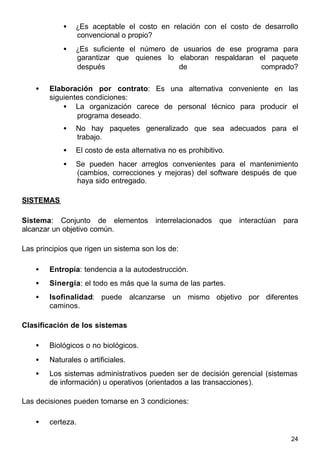 24
• ¿Es aceptable el costo en relación con el costo de desarrollo
convencional o propio?
• ¿Es suficiente el número de usuarios de ese programa para
garantizar que quienes lo elaboran respaldaran el paquete
después de comprado?
• Elaboración por contrato: Es una alternativa conveniente en las
siguientes condiciones:
• La organización carece de personal técnico para producir el
programa deseado.
• No hay paquetes generalizado que sea adecuados para el
trabajo.
• El costo de esta alternativa no es prohibitivo.
• Se pueden hacer arreglos convenientes para el mantenimiento
(cambios, correcciones y mejoras) del software después de que
haya sido entregado.
SISTEMAS
Sistema: Conjunto de elementos interrelacionados que interactúan para
alcanzar un objetivo común.
Las principios que rigen un sistema son los de:
• Entropía: tendencia a la autodestrucción.
• Sinergia: el todo es más que la suma de las partes.
• Isofinalidad: puede alcanzarse un mismo objetivo por diferentes
caminos.
Clasificación de los sistemas
• Biológicos o no biológicos.
• Naturales o artificiales.
• Los sistemas administrativos pueden ser de decisión gerencial (sistemas
de información) u operativos (orientados a las transacciones).
Las decisiones pueden tomarse en 3 condiciones:
• certeza.
 