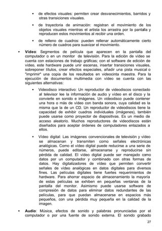 27
• de efectos visuales: permiten crear desvanecimientos, barridos y
otras transiciones visuales.
• de trayectoria de animación: registran el movimiento de los
objetos visuales mientras el artista los arrastra por la pantalla y
reproducen estos movimientos al recibir una orden.
• de relleno de cuadros: pueden rellenar automáticamente cierto
número de cuadros para suavizar el movimiento.
• Vídeo: Segmentos de película que aparecen en la pantalla del
computador o en un monitor de televisión. Para la edición de vídeo se
cuenta con estaciones de trabajo gráficas; con el software de edición de
vídeo, este hardware puede unir escenas, insertar transiciones visuales,
sobreponer títulos, crear efectos especiales, añadir una pista musical o
"imprimir" una copia de los resultados en videocinta maestra. Para la
ejecución de documentos multimedia con vídeo se cuenta con las
siguientes alternativas:
• Videodisco interactivo: Un reproductor de videodiscos conectado
al televisor lee la información de audio y vídeo en el disco y la
convierte en sonido e imágenes. Un videodisco puede contener
una hora o más de vídeo con banda sonora, cuya calidad es la
misma que la de un CD. Un reproductor de videodiscos tiene la
capacidad de exhibir cuadros individuales (imágenes), también
puede usarse como proyector de diapositivas. Es un medio de
acceso aleatorio. Muchos reproductores de videodiscos están
diseñados para aceptar órdenes de computadores enlazados a
ellos.
• Vídeo digital: Las imágenes convencionales de televisión y vídeo
se almacenan y transmiten como señales electrónicas
analógicas. Como el vídeo digital puede reducirse a una serie de
números, puede editarse, almacenarse y reproducirse sin
pérdida de calidad. El vídeo digital puede ser manejado como
datos por un computador y combinado con otras formas de
datos. Hay digitalizadores de vídeo que permiten convertir
señales de vídeo analógicas en datos digitales para diversos
fines. Las películas digitales tiene fuertes requerimientos de
hardware. Para ahorrar espacio de almacenamiento la mayoría
de estas películas se exhiben en pequeñas ventanas de la
pantalla del monitor. Asimismo puede usarse software de
compresión de datos para eliminar datos redundantes de las
películas, para que puedan almacenarse en espacios más
pequeños, con una pérdida muy pequeña en la calidad de la
imagen.
• Audio: Música, efectos de sonido y palabras pronunciadas por el
computador o por una fuente de sonido externa. El sonido grabado
 
