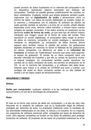 28
puede provenir de datos localizados en la memoria del computador o de
un dispositivo reproductor externo controlado por órdenes del
computador. También es posible generar sintéticamente los sonidos, es
decir sintetizarlos. Cualquier sonido que pueda grabarse también puede
capturarse con un digitalizador de audio y almacenarse como un
archivo de datos. Los datos de sonido digitalizado se pueden cargar en
la memoria y manipularse con el software. El software de edición de
audio permite cambiar el volumen y el tono de un sonido, añadir efectos
especiales como ecos, eliminar ruidos extraños, e incluso hacer nuevos
arreglos de pasajes musicales. A los datos sonoros en ocasiones se les
denomina audio de forma de onda, ya que este tipo de edición implica
manipular una imagen visual de la forma de onda del sonido. Para
reproducir un sonido digitalizado, el computador debe cargar el archivo
de datos en memoria, convertirlo en sonido analógico y reproducirlos
mediante un altoparlante. La compresión de datos sonoros ahorra
espacio pero también reduce la calidad del sonido, las grabaciones
digitales residentes en memoria no tienen la fidelidad de las grabaciones
en discos compactos. La diferencia se debe a la velocidad de
muestreo: el número de "instantáneas" sonoras que toma cada segundo
el equipo de grabación. El sonido de un disco compacto tiene una
elevada velocidad de muestreo y por ello su sonido se aproxima mucho
al original analógico. Un computador también puede reproducir los
sonidos de un disco compacto de audio; los sonidos se almacenan en el
CD, no en la memoria del computador, y el software sólo debe tener
órdenes para indicar a la unidad de CD-ROM qué tocar y cuándo. Las
ventajas del audio en disco compacto residen en su alta calidad de
sonido y en los bajos costos de almacenamiento.
SEGURIDAD Y RIESGO
Delitos
Delito por computador: cualquier violación a la ley realizada por medio del
conocimiento o el uso de la tecnología de computación.
Robo
El robo es la forma más común de delito por computador; y el tipo de robo más
frecuente es la piratería de software, que es la duplicación ilegal de software
protegido por derechos de autor. La propiedad intelectual cubre el resultado de
las actividades intelectuales en las artes, la ciencia y la industria. En su mayoría,
los programas de software comercial están protegidos por leyes de derechos de
autor, pero algunas compañías se fundan en las leyes de patentes para proteger
productos de software. El propósito de las leyes de propiedad intelectual es el de
 