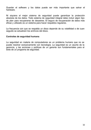 32
Guardar el software y los datos puede ser más importante que salvar el
hardware.
Ni siquiera el mejor sistema de seguridad puede garantizar la protección
absoluta de los datos. Todo sistema de seguridad integral debe incluir algún tipo
de plan para recuperarse de desastres. El seguro de recuperación de datos más
eficaz y utilizado es un sistema para hacer respaldos regulares.
La frecuencia con que se respalda un disco depende de su volatilidad o de cuan
seguido se actualicen los archivos del disco.
Controles de seguridad humana
La seguridad en materia de computadores es un problema humano que no se
puede resolver exclusivamente con tecnología. La seguridad es un asunto de la
gerencia, y las acciones y políticas de un gerente son fundamentales para el
éxito de un programa de seguridad.
 