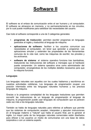 33
Software II
El software es el enlace de comunicación entre el ser humano y el computador.
El software se almacena en memoria, y no permanentemente en los circuitos,
por lo cual puede modificarse para satisfacer las necesidades del usuario.
Casi todo el software corresponde a una de 3 categorías generales:
• programas de traducción: permiten escribir programas en lenguajes
parecidos al inglés y traducirlos al lenguaje de máquina.
• aplicaciones de software: facilitan a los usuarios comunicar sus
necesidades al computador, sin tener que aprender a programar. Las
aplicaciones simulan y extienden las propiedades de las herramientas
comunes de la vida real, como las máquinas de escribir, los pinceles y
los archiveros.
• software de sistema: el sistema operativo funciona tras bambalinas,
traduciendo las instrucciones del software a mensajes que el hardware
puede comprender. Un sistema operativo sirve como administrador del
computador, encargándose de los múltiples detalles necesarios para que
la máquina funcione.
Lenguajes
Los lenguajes naturales son aquellos con los cuales hablamos y escribimos en
nuestras actividades cotidianas. Los lenguajes de programación ocupan una
posición intermedia entre los lenguajes naturales humanos y los precisos
lenguajes de máquina.
Gracias a la progresiva complejidad de los lenguajes traductores que permiten
convertir las instrucciones de un lenguaje de programación al lenguaje de
máquina, la programación puede usar lenguajes de computación que se parecen
cada vez más a los lenguajes naturales.
También se habla de lenguajes naturales para referirse al software que permite
que los sistemas de computación acepten, interpreten y ejecuten instrucciones
en el lenguaje materno o "natural" que habla el usuario final, por lo general el
inglés. La mayor parte de los lenguajes naturales comerciales están diseñados
para ofrecer a los usuarios un medio de comunicarse con una base de datos
corporativa o con un sistema experto.
 