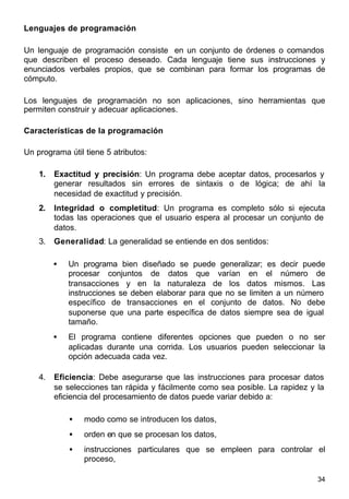34
Lenguajes de programación
Un lenguaje de programación consiste en un conjunto de órdenes o comandos
que describen el proceso deseado. Cada lenguaje tiene sus instrucciones y
enunciados verbales propios, que se combinan para formar los programas de
cómputo.
Los lenguajes de programación no son aplicaciones, sino herramientas que
permiten construir y adecuar aplicaciones.
Características de la programación
Un programa útil tiene 5 atributos:
1. Exactitud y precisión: Un programa debe aceptar datos, procesarlos y
generar resultados sin errores de sintaxis o de lógica; de ahí la
necesidad de exactitud y precisión.
2. Integridad o completitud: Un programa es completo sólo si ejecuta
todas las operaciones que el usuario espera al procesar un conjunto de
datos.
3. Generalidad: La generalidad se entiende en dos sentidos:
• Un programa bien diseñado se puede generalizar; es decir puede
procesar conjuntos de datos que varían en el número de
transacciones y en la naturaleza de los datos mismos. Las
instrucciones se deben elaborar para que no se limiten a un número
específico de transacciones en el conjunto de datos. No debe
suponerse que una parte específica de datos siempre sea de igual
tamaño.
• El programa contiene diferentes opciones que pueden o no ser
aplicadas durante una corrida. Los usuarios pueden seleccionar la
opción adecuada cada vez.
4. Eficiencia: Debe asegurarse que las instrucciones para procesar datos
se selecciones tan rápida y fácilmente como sea posible. La rapidez y la
eficiencia del procesamiento de datos puede variar debido a:
• modo como se introducen los datos,
• orden en que se procesan los datos,
• instrucciones particulares que se empleen para controlar el
proceso,
 