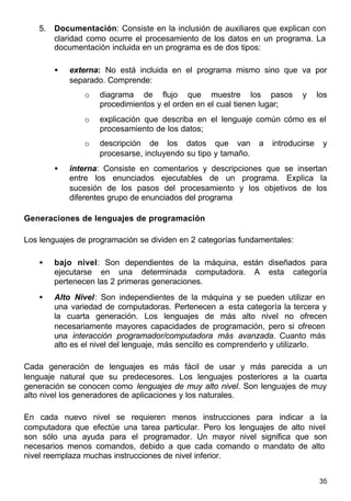 35
5. Documentación: Consiste en la inclusión de auxiliares que explican con
claridad como ocurre el procesamiento de los datos en un programa. La
documentación incluida en un programa es de dos tipos:
• externa: No está incluida en el programa mismo sino que va por
separado. Comprende:
o diagrama de flujo que muestre los pasos y los
procedimientos y el orden en el cual tienen lugar;
o explicación que describa en el lenguaje común cómo es el
procesamiento de los datos;
o descripción de los datos que van a introducirse y
procesarse, incluyendo su tipo y tamaño.
• interna: Consiste en comentarios y descripciones que se insertan
entre los enunciados ejecutables de un programa. Explica la
sucesión de los pasos del procesamiento y los objetivos de los
diferentes grupo de enunciados del programa
Generaciones de lenguajes de programación
Los lenguajes de programación se dividen en 2 categorías fundamentales:
• bajo nivel: Son dependientes de la máquina, están diseñados para
ejecutarse en una determinada computadora. A esta categoría
pertenecen las 2 primeras generaciones.
• Alto Nivel: Son independientes de la máquina y se pueden utilizar en
una variedad de computadoras. Pertenecen a esta categoría la tercera y
la cuarta generación. Los lenguajes de más alto nivel no ofrecen
necesariamente mayores capacidades de programación, pero si ofrecen
una interacción programador/computadora más avanzada. Cuanto más
alto es el nivel del lenguaje, más sencillo es comprenderlo y utilizarlo.
Cada generación de lenguajes es más fácil de usar y más parecida a un
lenguaje natural que su predecesores. Los lenguajes posteriores a la cuarta
generación se conocen como lenguajes de muy alto nivel. Son lenguajes de muy
alto nivel los generadores de aplicaciones y los naturales.
En cada nuevo nivel se requieren menos instrucciones para indicar a la
computadora que efectúe una tarea particular. Pero los lenguajes de alto nivel
son sólo una ayuda para el programador. Un mayor nivel significa que son
necesarios menos comandos, debido a que cada comando o mandato de alto
nivel reemplaza muchas instrucciones de nivel inferior.
 