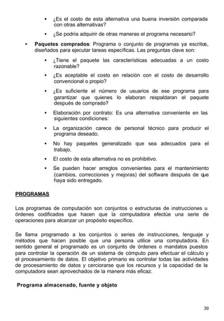 39
• ¿Es el costo de esta alternativa una buena inversión comparada
con otras alternativas?
• ¿Se podría adquirir de otras maneras el programa necesario?
• Paquetes comprados: Programa o conjunto de programas ya escritos,
diseñados para ejecutar tareas específicas. Las preguntas clave son:
• ¿Tiene el paquete las características adecuadas a un costo
razonable?
• ¿Es aceptable el costo en relación con el costo de desarrollo
convencional o propio?
• ¿Es suficiente el número de usuarios de ese programa para
garantizar que quienes lo elaboran respaldaran el paquete
después de comprado?
• Elaboración por contrato: Es una alternativa conveniente en las
siguientes condiciones:
• La organización carece de personal técnico para producir el
programa deseado.
• No hay paquetes generalizado que sea adecuados para el
trabajo.
• El costo de esta alternativa no es prohibitivo.
• Se pueden hacer arreglos convenientes para el mantenimiento
(cambios, correcciones y mejoras) del software después de que
haya sido entregado.
PROGRAMAS
Los programas de computación son conjuntos o estructuras de instrucciones u
órdenes codificados que hacen que la computadora efectúe una serie de
operaciones para alcanzar un propósito específico.
Se llama programado a los conjuntos o series de instrucciones, lenguaje y
métodos que hacen posible que una persona utilice una computadora. En
sentido general el programado es un conjunto de órdenes o mandatos puestos
para controlar la operación de un sistema de cómputo para efectuar el cálculo y
el procesamiento de datos. El objetivo primario es controlar todas las actividades
de procesamiento de datos y cerciorarse que los recursos y la capacidad de la
computadora sean aprovechados de la manera más eficaz.
Programa almacenado, fuente y objeto
 