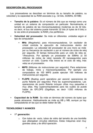 4
DESCRIPCIÓN DEL PROCESADOR
Los procesadores se describen en términos de su tamaño de palabra, su
velocidad y la capacidad de su RAM asociada (v.g.: 32 bits, 333MHz, 64 MB)
• Tamaño de la palabra: Es el número de bits que se maneja como una
unidad en un sistema de computación en particular. Normalmente, el
tamaño de palabra de las microcomputadoras modernas es de 32 bits;
es decir, el bus del sistema puede transmitir 32 bits (4 bytes de 8 bits) a
la vez entre el procesador, la RAM y los periféricos.
• Velocidad del procesador: Se mide en diferentes unidades según el
tipo de computador:
• MHz (Megahertz): para microcomputadoras. Un oscilador de
cristal controla la ejecución de instrucciones dentro del
procesador. La velocidad del procesador de una micro se mide
por su frecuencia de oscilación o por el número de ciclos de reloj
por segundo. El tiempo transcurrido para un ciclo de reloj es
1/frecuencia. Por ejemplo un procesador de 50MHz (o 50
millones de ciclos de reloj) necesita 20 nanosegundos para
concluir un ciclo. Cuanto más breve es el ciclo de reloj, más
veloz es el procesador.
• MIPS (Millones de instrucciones por segundo): Para estaciones
de trabajo, minis y macrocomputadoras. Por ejemplo una
computadora de 100 MIPS puede ejecutar 100 millones de
instrucciones por segundo.
• FLOPS (floating point operations per second, operaciones de
punto flotante por segundo): Para las supercomputadoras. Las
operaciones de punto flotante incluyen cifras muy pequeñas o
muy altas. Hay supercomputadoras para las cuales se puede
hablar de GFLOPS (Gigaflops, es decir 1.000 millones de
FLOPS).
• Capacidad de la RAM: Se mide en términos del número de bytes que
puede almacenar. Habitualmente se mide en KB y MB, aunque ya hay
computadoras en las que se debe hablar de GB.
TECNOLOGÍAS Y AVANCES
• 1ª generación:
o Con tubos de vacío, tubos de vidrio del tamaño de una bombilla
que albergaban circuitos eléctricos. Estas máquinas eran muy
grandes caras y de difícil operación.
 