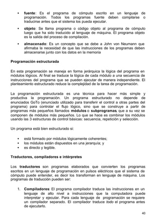 40
• fuente: Es el programa de cómputo escrito en un lenguaje de
programación. Todos los programas fuente deben compilarse o
traducirse antes que el sistema los pueda ejecutar.
• objeto: Se llama programa o código objeto al programa de cómputo
luego que ha sido traducido al lenguaje de máquina. El programa objeto
es la salida del proceso de compilación.
• almacenado: Es un concepto que se debe a John von Neumann que
afirmaba la necesidad de que las instrucciones de los programas deben
almacenarse junto con los datos en la memoria
Programación estructurada
En esta programación se maneja en forma jerárquica la lógica del programa en
módulos lógicos. Al final se traduce la lógica de cada módulo a una secuencia de
instrucciones del programa que se pueden ejecutar de manera independiente. El
planteamiento estructurado reduce la complejidad de la tarea de programación.
La programación estructurada es una técnica para hacer más simple y
productiva la programación. Un programa estructurado no depende de
enunciados GoTo (enunciado utilizado para transferir el control a otras partes del
programa) para controlar el flujo lógico, sino que se construye a partir de
programas más pequeños llamados módulos o subprogramas, que a su vez se
componen de módulos más pequeños. Lo que se hace es combinar los módulos
usando las 3 estructuras de control básicas: secuencia, repetición y selección.
Un programa está bien estructurado si:
• está formado por módulos lógicamente coherentes;
• los módulos están dispuestos en una jerarquía; y
• es directo y legible.
Traductores, compiladores e intérpretes
Los traductores son programas elaborados que convierten los programas
escritos en un lenguaje de programación en pulsos eléctricos que el sistema de
cómputo puede entender, es decir los transforman en lenguaje de máquina. Los
programas de traducción pueden ser:
1. Compiladores: El programa compilador traduce las instrucciones en un
lenguaje de alto nivel a instrucciones que la computadora puede
interpretar y ejecutar. Para cada lenguaje de programación se requiere
un compilador separado. El compilador traduce todo el programa antes
de ejecutarlo.
 