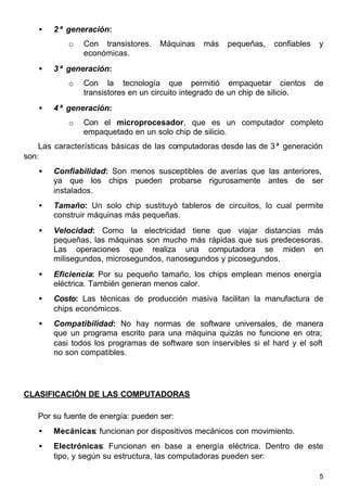 5
• 2ª generación:
o Con transistores. Máquinas más pequeñas, confiables y
económicas.
• 3ª generación:
o Con la tecnología que permitió empaquetar cientos de
transistores en un circuito integrado de un chip de silicio.
• 4ª generación:
o Con el microprocesador, que es un computador completo
empaquetado en un solo chip de silicio.
Las características básicas de las computadoras desde las de 3ª generación
son:
• Confiabilidad: Son menos susceptibles de averías que las anteriores,
ya que los chips pueden probarse rigurosamente antes de ser
instalados.
• Tamaño: Un solo chip sustituyó tableros de circuitos, lo cual permite
construir máquinas más pequeñas.
• Velocidad: Como la electricidad tiene que viajar distancias más
pequeñas, las máquinas son mucho más rápidas que sus predecesoras.
Las operaciones que realiza una computadora se miden en
milisegundos, microsegundos, nanosegundos y picosegundos.
• Eficiencia: Por su pequeño tamaño, los chips emplean menos energía
eléctrica. También generan menos calor.
• Costo: Las técnicas de producción masiva facilitan la manufactura de
chips económicos.
• Compatibilidad: No hay normas de software universales, de manera
que un programa escrito para una máquina quizás no funcione en otra;
casi todos los programas de software son inservibles si el hard y el soft
no son compatibles.
CLASIFICACIÓN DE LAS COMPUTADORAS
Por su fuente de energía: pueden ser:
• Mecánicas: funcionan por dispositivos mecánicos con movimiento.
• Electrónicas: Funcionan en base a energía eléctrica. Dentro de este
tipo, y según su estructura, las computadoras pueden ser:
 