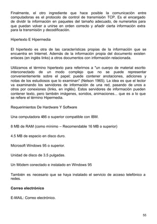 55
Finalmente, el otro ingrediente que hace posible la comunicación entre
computadoras es el protocolo de control de transmisión TCP. Es el encargado
de dividir la información en paquetes del tamaño adecuado, de numerarlos para
que puedan volver a unirse en orden correcto y añadir cierta información extra
para la transmisión y decodificación.
Hipertexto E Hipermedia
El hipertexto es otra de las características propias de la información que se
encuentra en Internet. Además de la información propia del documento existen
enlaces (en inglés links) a otros documentos con información relacionada.
Utilizamos el término hipertexto para referirnos a "un cuerpo de material escrito
interconectado de un modo complejo que no se puede representar
convenientemente sobre el papel; puede contener anotaciones, adiciones y
notas de los estudiosos que lo examinan" (Nelson 1965). La idea es que el lector
va examinando los servidores de información de una red, pasando de unos a
otros por conexiones (links, en inglés). Estos servidores de información pueden
contener texto, pero también imágenes, sonidos, animaciones... que es a lo que
se refiere el término Hipermedia.
Requerimientos De Hardware Y Software
Una computadora 486 o superior compatible con IBM.
8 MB de RAM (como mínimo – Recomendable 16 MB o superior)
4.5 MB de espacio en disco duro.
Microsoft Windows 95 o superior.
Unidad de disco de 3.5 pulgadas.
Un Módem conectado e instalado en Windows 95
También es necesario que se haya instalado el servicio de acceso telefónico a
redes.
Correo electrónico
E-MAIL: Correo electrónico.
 