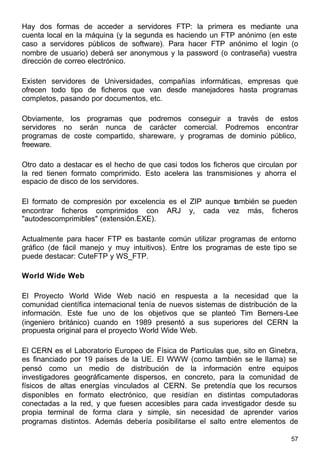 57
Hay dos formas de acceder a servidores FTP: la primera es mediante una
cuenta local en la máquina (y la segunda es haciendo un FTP anónimo (en este
caso a servidores públicos de software). Para hacer FTP anónimo el login (o
nombre de usuario) deberá ser anonymous y la password (o contraseña) vuestra
dirección de correo electrónico.
Existen servidores de Universidades, compañías informáticas, empresas que
ofrecen todo tipo de ficheros que van desde manejadores hasta programas
completos, pasando por documentos, etc.
Obviamente, los programas que podremos conseguir a través de estos
servidores no serán nunca de carácter comercial. Podremos encontrar
programas de coste compartido, shareware, y programas de dominio público,
freeware.
Otro dato a destacar es el hecho de que casi todos los ficheros que circulan por
la red tienen formato comprimido. Esto acelera las transmisiones y ahorra el
espacio de disco de los servidores.
El formato de compresión por excelencia es el ZIP aunque también se pueden
encontrar ficheros comprimidos con ARJ y, cada vez más, ficheros
"autodescomprimibles" (extensión.EXE).
Actualmente para hacer FTP es bastante común utilizar programas de entorno
gráfico (de fácil manejo y muy intuitivos). Entre los programas de este tipo se
puede destacar: CuteFTP y WS_FTP.
World Wide Web
El Proyecto World Wide Web nació en respuesta a la necesidad que la
comunidad científica internacional tenía de nuevos sistemas de distribución de la
información. Este fue uno de los objetivos que se planteó Tim Berners-Lee
(ingeniero británico) cuando en 1989 presentó a sus superiores del CERN la
propuesta original para el proyecto World Wide Web.
El CERN es el Laboratorio Europeo de Física de Partículas que, sito en Ginebra,
es financiado por 19 países de la UE. El WWW (como también se le llama) se
pensó como un medio de distribución de la información entre equipos
investigadores geográficamente dispersos, en concreto, para la comunidad de
físicos de altas energías vinculados al CERN. Se pretendía que los recursos
disponibles en formato electrónico, que residían en distintas computadoras
conectadas a la red, y que fuesen accesibles para cada investigador desde su
propia terminal de forma clara y simple, sin necesidad de aprender varios
programas distintos. Además debería posibilitarse el salto entre elementos de
 