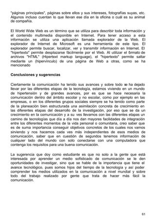 61
"páginas principales", páginas sobre ellos y sus intereses, fotografías suyas, etc.
Algunos incluso cuentan lo que llevan ese día en la oficina o cuál es su animal
de compañía.
El World Wide Web es un término que se utiliza para describir toda información y
el contenido multimedia disponible en Internet. Para tener acceso a esta
información se utiliza una aplicación llamada explorador de la Web. El
explorador de Internet de Microsoft es una herramienta de este tipo. El
explorador permite buscar, localizar, ver y transmitir información en Internet. El
"hipertexto" permite desplazarse fácilmente por el Web. Al utilizar el formato de
archivos "HTML" (Hipertext markup language), el "hipertexto" permite saltar
mediante un (hipervínculo) de una página de Web a otras, como se ha
mencionado
Conclusiones y sugerencias
Ciertamente la comunicación ha tenido sus avances y sobre todo se ha dejado
llevar por las diferentes etapas de la tecnología, estamos viviendo en un mundo
de hipertensión y de grandes avances, por es que se hace necesaria la
comunicación dentro del ámbito escolar y no escolar, como por ejemplo en las
empresas, o en los diferentes grupos sociales siempre se ha tenido como parte
de la planeación bien estructurada una asimilación concreta de crecimiento en
las diferentes etapas del desarrollo de la investigación, por eso que se da un
crecimiento en la comunicación y a su ves llevamos con las diferentes etapas un
camino de tecnologías que día a día nos dan mayores facilidades de integración
entre los diferentes momentos de la vida personal o comunitaria, creo saber que
es de suma importancia conseguir objetivos concretos de los cuales nos vamos
sirviendo y nos hacemos cada ves más independientes de esos medios de
comunicación, saber que en cuestión de segundos tenemos información de
cualquier lado del mundo con solo conectarse con una computadora que
contenga los requisitos para una buena comunicación.
La sugerencia que doy como estudiante es que no solo a la gente que está
interesada por aprender un medio sofisticado de comunicación se le den
oportunidades de investigar, sino que se hable de la importancia que tiene el
avance tecnológico, pues somos hijos del tiempo de la tecnología y así poder
comprender los medios utilizados en la comunicación a nivel mundial y sobre
todo del trabajo realizado por gente que trata de hacer más fácil la
comunicación.
 