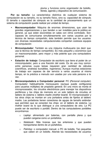 7
pluma y funciona como organizador de bolsillo,
libreta, agenda y dispositivo de comunicación.
Por su tamaño: La característica distintiva de cualquier sistema de
computación es su tamaño, no su tamaño físico, sino su capacidad de cómputo.
El tamaño o capacidad de cómputo es la cantidad de procesamiento que un
sistema de computación puede realizar por unidad de tiempo.
• Macrocomputador: Máquina de enormes dimensiones, que usan las
grandes organizaciones y que tienden a ser invisibles para le público en
general, ya que están escondidas en salas con clima controlado. Son
capaces de comunicarse simultáneamente con varios usuarios por la
técnica de tiempo compartido; éste también permite que los usuarios
con diversas necesidades computacionales compartan costosos equipos
de computación
• Minicomputador: También es una máquina multiusuario (es decir que
usa la técnica de tiempo compartido). Es más pequeño y económico que
un macrocomputador, pero mayor y más potente que una computadora
personal.
• Estación de trabajo: Computador de escritorio que tiene el poder de un
minicomputador, pero a una fracción del costo. Es de uso muy común
entre personas cuyas tareas requieren gran cantidad de cálculos
(científicos, analistas bursátiles, ingenieros). Aunque muchas estaciones
de trabajo son capaces de dar servicio a varios usuarios al mismo
tiempo, en la práctica a menudo son usadas por una sola persona a la
vez.
• Microcomputadora o Computador personal: PC (Personal computer).
Computador habitualmente monousuario (aunque puede configurarse
para usuarios múltiples) de propósito general. En una micro se monta el
microprocesador, los circuitos electrónicos para manejar los dispositivos
periféricos y los chips de memoria en un solo tablero de circuitos, el
tablero de sistema o tablero madre (mother board). El microprocesador y
los otros chips se montan en una portadora antes de fijarlos al tablero
madre. Las portadoras tienen conectores de agujas de tamaño estándar
que permiten que se conecten los chips en el tablero de sistema. La
mother board es lo que distingue a una computadora de otra. La PC
puede ser de escritorio o portátil. Dentro de los computadores portátiles
encontramos:
o Laptop: alimentado por baterías, con pantalla plana y que
pueden cargarse como un portafolios.
o Notebook: Más livianas que las anteriores y que pueden
transportarse dentro de un portafolios.
o Palmtop: o computador manual, o PC de bolsillo. Tan pequeñas
que caben en un bolsillo. Atiende las necesidades de usuarios
 