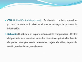  CPU (Unidad Central de proceso) : Es el cerebro de la computadora
y como su nombre lo dice es el que se encarga de procesar la
información.
 Gabinete: El gabinete es la parte externa de la computadora . Dentro
del gabinete se encuentran todos los dispositivos principales. Fuente
de poder, microprocesador, memorias, tarjeta de video, tarjeta de
sonido, mother board, ventiladores.
 