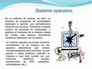 Un sistema operativo se puede encontrar
normalmente en la mayoría de los
aparatos electrónicos que utilicen
microprocesadores para funcionar, ya que
gracias a éstos podemos entender la
máquina y que ésta cumpla con sus
funciones (teléfonos móviles,
reproductores de DVD, autoradios,
computadoras, etc.).
Es un software de sistema, es decir, un
conjunto de programas de computadora
destinado a permitir una administración
eficaz de sus recursos. Comienza a trabajar
cuando se enciende el computador, y
gestiona el hardware de la máquina desde
los niveles más básicos, permitiendo
también la interacción con el usuario.
Sistema operativo
 