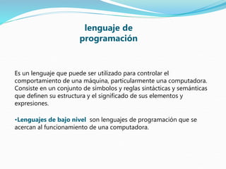 Es un lenguaje que puede ser utilizado para controlar el
comportamiento de una máquina, particularmente una computadora.
Consiste en un conjunto de símbolos y reglas sintácticas y semánticas
que definen su estructura y el significado de sus elementos y
expresiones.
•Lenguajes de bajo nivel son lenguajes de programación que se
acercan al funcionamiento de una computadora.
lenguaje de
programación
 
