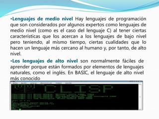 •Lenguajes de medio nivel Hay lenguajes de programación
que son considerados por algunos expertos como lenguajes de
medio nivel (como es el caso del lenguaje C) al tener ciertas
características que los acercan a los lenguajes de bajo nivel
pero teniendo, al mismo tiempo, ciertas cualidades que lo
hacen un lenguaje más cercano al humano y, por tanto, de alto
nivel.
•Los lenguajes de alto nivel son normalmente fáciles de
aprender porque están formados por elementos de lenguajes
naturales, como el inglés. En BASIC, el lenguaje de alto nivel
más conocido
 