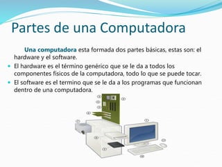 Partes de una Computadora
Una computadora esta formada dos partes básicas, estas son: el
hardware y el software.
 El hardware es el término genérico que se le da a todos los
componentes físicos de la computadora, todo lo que se puede tocar.
 El software es el termino que se le da a los programas que funcionan
dentro de una computadora.
 