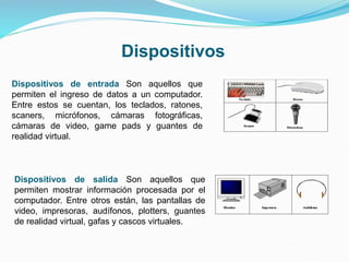 Dispositivos de entrada Son aquellos que
permiten el ingreso de datos a un computador.
Entre estos se cuentan, los teclados, ratones,
scaners, micrófonos, cámaras fotográficas,
cámaras de video, game pads y guantes de
realidad virtual.
Dispositivos de salida Son aquellos que
permiten mostrar información procesada por el
computador. Entre otros están, las pantallas de
video, impresoras, audífonos, plotters, guantes
de realidad virtual, gafas y cascos virtuales.
Dispositivos
 