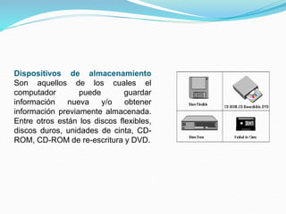 Dispositivos de almacenamiento
Son aquellos de los cuales el
computador puede guardar
información nueva y/o obtener
información previamente almacenada.
Entre otros están los discos flexibles,
discos duros, unidades de cinta, CD-
ROM, CD-ROM de re-escritura y DVD.
 