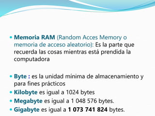  Memoria RAM (Random Acces Memory o
memoria de acceso aleatorio): Es la parte que
recuerda las cosas mientras está prendida la
computadora
 Byte : es la unidad mínima de almacenamiento y
para fines prácticos
 Kilobyte es igual a 1024 bytes
 Megabyte es igual a 1 048 576 bytes.
 Gigabyte es igual a 1 073 741 824 bytes.
 