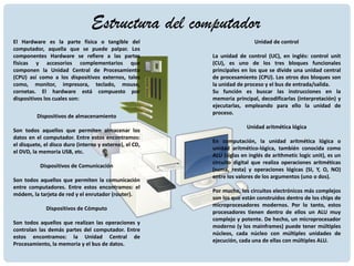 Estructura del computador
El Hardware es la parte física o tangible del
computador, aquella que se puede palpar. Los
componentes Hardware se refiere a las partes
físicas y accesorios complementarios que
componen la Unidad Central de Procesamiento
(CPU) así como a los dispositivos externos, tales
como, monitor, impresora, teclado, mouse,
cornetas. El hardware está compuesto por
dispositivos los cuales son:
Dispositivos de almacenamiento
Son todos aquellos que permiten almacenar los
datos en el computador. Entre estos encontramos:
el disquete, el disco duro (interno y externo), el CD,
el DVD, la memoria USB, etc.
Dispositivos de Comunicación
Son todos aquellos que permiten la comunicación
entre computadores. Entre estos encontramos: el
módem, la tarjeta de red y el enrutador (router).
Dispositivos de Cómputo
Son todos aquellos que realizan las operaciones y
controlan las demás partes del computador. Entre
estos encontramos: la Unidad Central de
Procesamiento, la memoria y el bus de datos.
Unidad de control
La unidad de control (UC), en inglés: control unit
(CU), es uno de los tres bloques funcionales
principales en los que se divide una unidad central
de procesamiento (CPU). Los otros dos bloques son
la unidad de proceso y el bus de entrada/salida.
Su función es buscar las instrucciones en la
memoria principal, decodificarlas (interpretación) y
ejecutarlas, empleando para ello la unidad de
proceso.
Unidad aritmética lógica
En computación, la unidad aritmética lógica o
unidad aritmético-lógica, también conocida como
ALU (siglas en inglés de arithmetic logic unit), es un
circuito digital que realiza operaciones aritméticas
(suma, resta) y operaciones lógicas (SI, Y, O, NO)
entre los valores de los argumentos (uno o dos).
Por mucho, los circuitos electrónicos más complejos
son los que están construidos dentro de los chips de
microprocesadores modernos. Por lo tanto, estos
procesadores tienen dentro de ellos un ALU muy
complejo y potente. De hecho, un microprocesador
moderno (y los mainframes) puede tener múltiples
núcleos, cada núcleo con múltiples unidades de
ejecución, cada una de ellas con múltiples ALU.
 