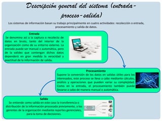 Descripción general del sistema (entrada-
proceso-salida)
Los sistemas de información basan su trabajo principalmente en cuatro actividades: recolección o entrada,
procesamiento y salida de datos.
Entrada
Se denomina así a la captura o recolecta de
datos en bruto, tanto del interior de la
organización como de su entorno externo. La
entrada puede ser manual o automática, pero
de la validez que contengan dichos datos
dependerá en gran medida la veracidad y
exactitud de la información de salida.
Procesamiento
Supone la conversión de los datos en salidas útiles para los
interesados, este proceso se lleva a cabo mediante cálculos,
análisis y operaciones que pueden variar su complejidad.
Como en la entrada, el procesamiento también puede
llevarse a cabo de manera manual o automática.
Salida
Se entiende como salida en este caso la transferencia o
distribución de la información procesada previamente, a los
gerentes de la organización mediante reportes gerenciales,
para la toma de decisiones.
 