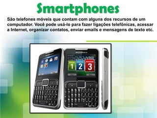 Smartphones
São telefones móveis que contam com alguns dos recursos de um
computador. Você pode usá-lo para fazer ligações telefônicas, acessar
a Internet, organizar contatos, enviar emails e mensagens de texto etc.
 