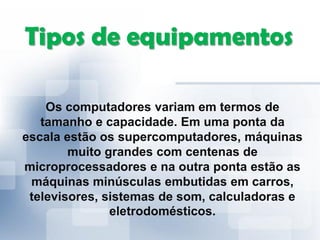 Tipos de equipamentos
Os computadores variam em termos de
tamanho e capacidade. Em uma ponta da
escala estão os supercomputadores, máquinas
muito grandes com centenas de
microprocessadores e na outra ponta estão as
máquinas minúsculas embutidas em carros,
televisores, sistemas de som, calculadoras e
eletrodomésticos.
 