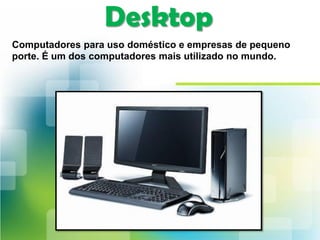 Desktop
Computadores para uso doméstico e empresas de pequeno
porte. É um dos computadores mais utilizado no mundo.
 
