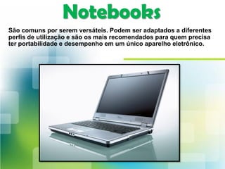 Notebooks
São comuns por serem versáteis. Podem ser adaptados a diferentes
perfis de utilização e são os mais recomendados para quem precisa
ter portabilidade e desempenho em um único aparelho eletrônico.
 