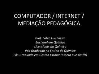 COMPUTADOR / INTERNET / MEDIAÇÃO PEDAGÓGICA Prof. Fábio Luís Vieira Bacharel em Química Licenciado em Química Pós-Graduado no Ensino de Química Pós-Graduado em Gestão Escolar (Espero que sim!!!) 