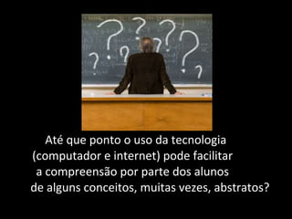 Até que ponto o uso da tecnologia  (computador e internet) pode facilitar  a compreensão por parte dos alunos  de alguns conceitos, muitas vezes, abstratos?  