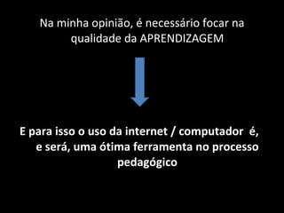 Na minha opinião, é necessário focar na qualidade da APRENDIZAGEM E para isso o uso da internet / computador  é,  e será, uma ótima ferramenta no processo pedagógico 